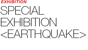 EXHIBITION - SPECIAL EXHIBITION 《EARTHQUAKE》